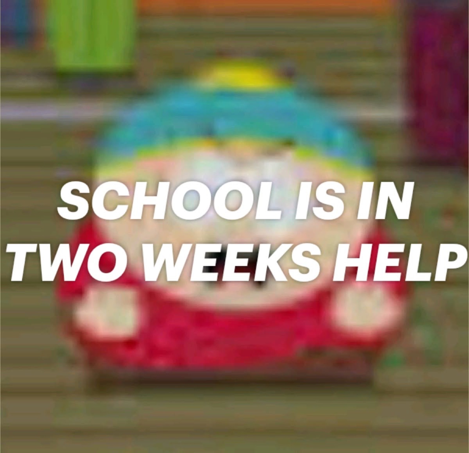 Blurry Cartman from South Park under 'SCHOOL IS IN TWO WEEKS HELP'