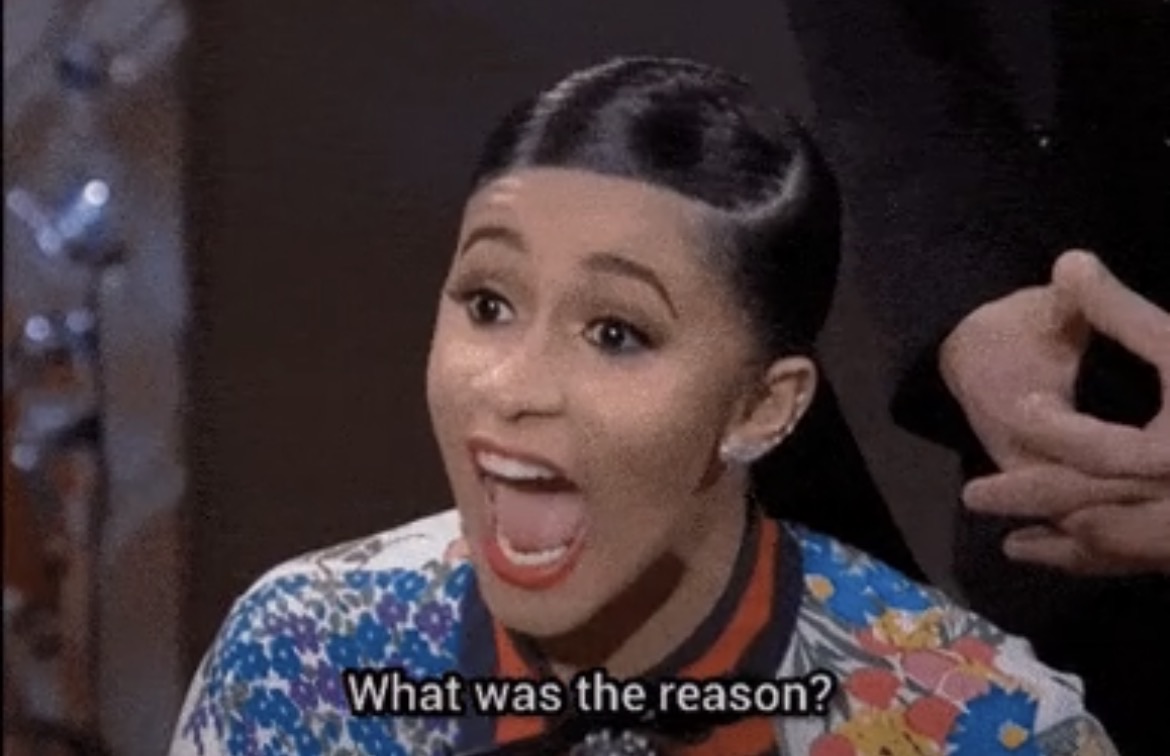 Cardi B screaming “WHAT WAS THE REASON?”
