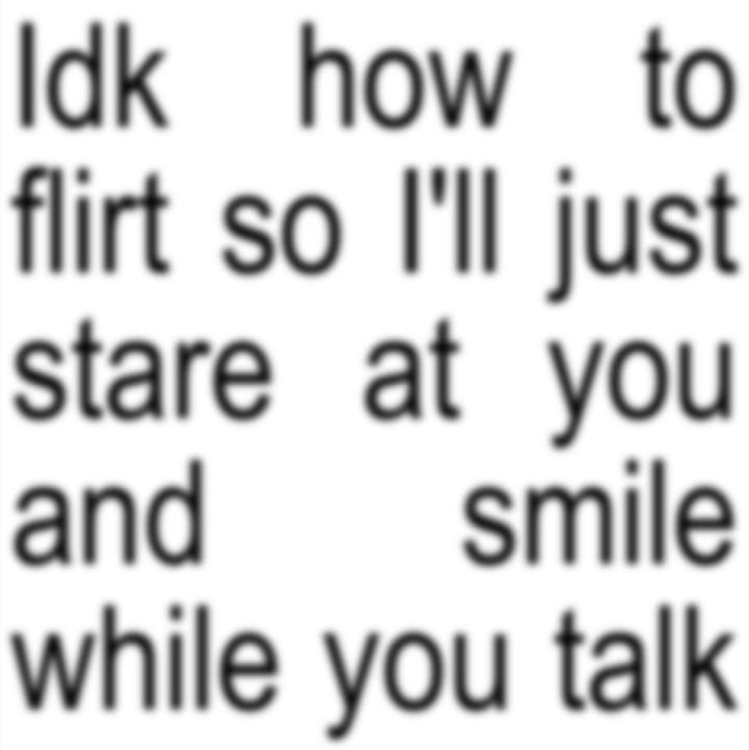 Text-only meme: 'Idk how to flirt so I'll just stare at you and smile while you talk'